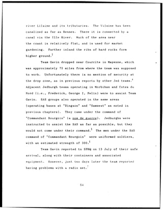 river        Lilaine and               its      tributaries.                         The Vilaine            has been

canalized as                 far as Rennes.                     There           it      is    connected           by a

canal       via the Ille                  River.              Much of the area                       near

the coast             is     relatively               flat,      and     is           used         for market

gardening.                  Farther          inland the               ribs of hard rocks form

higher ground.

                    Team Gavin dropped                        near Courcite                   in    Mayenne,        which

was approximately                      75 miles from where                              the team was supposed

to work.              Unfortunately                   there      is    no mention of security at
                                                                                                                          4
the drop zone,                  as in        previous            reports by other                       Jed teams.

Adjacent Jedburgh                      teams operating                   in           Morbihan and Cotes du

Nord       (i.e.,           Frederick,           George          I,    Felix)                were to assist              Team

Gavin.              SAS groups            also operated                in            the same areas

(operating             bases at              "Dingson"           and "Samwest"                       as noted       in

previous chapters).                          They came under the command                                     of

"Commandant                 Bourgoin"           (a     nom de guerre).                         Jedburghs were

instructed                 to assist          the SAS as far as possible,                                    but they
                                                                            5
would not come under                          their           command.                The men under the SAS

command of "Commandant                           Bourgoin"              were uniformed                       soldiers,

with an estimated strength of 300.

                    Team Gavin            reported to SFHQ on 13 July of their                                           safe

arrival,             along with their                     containers                  and associated

equipment.                  However,          just        two days              later         the team reported

having problems with a radio set.




                                                                54
 