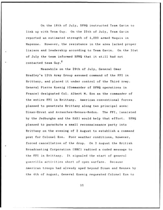 On the            18th of July,                  SFHQ instructed Team Gavin to

link up with Team Guy.                               On the 25th of July,                  Team Gavin

reported      an estimated strength                                of 4,000 armed Maquis                   in

Mayenne.          However,            the           resistance        in        the area    lacked         proper

liaison      and leadership                         according        to Team Gavin.              On the 31st

of July the team informed                              SFHQ that           it     still    had not
                                     8
contacted         team Guy.

             Meanwhile               on the 29th of July,                        General     Omar

Bradley's         12th Army Group assumed command of the FFI                                               in

Brittany,         and placed              it         under control of the Third Army.

General      Pierre Koenig                     (Commander            of SFHQ operations                  in

France)      designated               Col.           Albert M.        Eon as the commander                        of

the entire          FFI        in    Brittany.                American conventional                    forces

planned      to penetrate                 Brittany along two principal axes:

Dinan-Brest           and Avranches-Rennes-Redon.                                     The FFI,        (assisted

by the Jedburghs                    and the SAS)               would help that              effort.               SFHQ

planned to parachute                      a small             reconnaissance              party into

Brittany on the evening of 2 August to establish                                                 a command

post for Colonel Eon.                               Poor weather conditions,                   however,

forced cancellation                      of the drop.                 On 3 August the British

Broadcasting Corporation                              (BBC)        radioed a          coded message               to

the FFI      in     Brittany.                  It     signaled        the start           of general

guerrilla         activities              short of open warfare.                           Because

American      troops had already sped beyond                                        Dinan and Rennes                   by

the 4th of August,                   General            Koenig        requested           Colonel Eon to



                                                              55
 