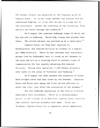 The German      soldier          was      perplexed                   at the response                         given by

Captain Dreux.            It      is    not clear whether                             the         soldier             did not

understand      English,           or if             he    felt           he    was        in    a      trap set by

the resistance.             Amidst             the confusion                        of the situation,                          Team
                                                                                      15
Gavin's car drove through the                                roadblock.

          On 2 August the combined Jedburgh                                                 teams of Gavin and

Guy arrived      in     Combourg.                    Third Army troops had already                                   been

there.    The allied             advance was proceediig                                     at a            rapid pace. 16

          Captain Duron                  (of Team Guy)                         reported                to

Headquarters,         6th Armored                    Division at                    Loudeac on 3 August,

per SFHQ directive.                    There he was informed                                    that         resistance

groups   (led by Jedburghs)                          were         tu round up all                           Germans         in

the area and act as                a covering                     force to protect                           lines        of

communication         for the rapidly advancing                                       6th Armored

Division.       During          this      operation,                      1,400 German prisoners

were   taken    in    the areas of Tinteniac                                    and Combourg. !?

          On 6 August the Jeds                             reached the outskirts                                     of Dinan.

Both bridges         there       had been blown by the Germans.                                                      Captains

Dreux and Duron were                   among the                  first         Allied officers                        to

enter the city,           just         after          the evacuation                        of the Germans.

          Not all         Jedburgh operations                                  in    the        Ille         et Villaine

department      were      successful.                      While           on a reconnaissance

patrol   in    the village              of La Bastille,                             Captain Dreux                     reported

that severpl         tactical           blunders were made.                                     First         and

foremost,      Captain          Dreux          lit        a cigarette,                     which immediately



                                                           58
 