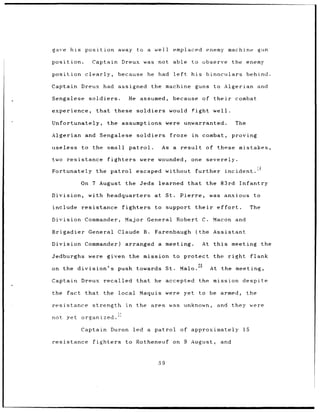 gave        his    position               away         to a         well       emplaced                    enemy machine                    gun

position.               Captain               Dreux           was    not       able            to      observe              the enemy

position           clearly,               because              he    had       left            his         binoculars                 behind.

Captain Dreux                     had     assigned                the machine                    guns            to    Algerian             and

Sengalese              soldiers.                  He assumed,                  because                 of their              combat

experience,                that          these         soldiers               would            fight             well.

Unfortunately,                     the        assumptions                 were          unwarranted.                         The

Algerian           and        Sengalese                soldiers               froze            in      combat,              proving

useless           to     the       small          patrol.                As    a      result               of these            mistakes,

two       resistance               fighters              were        wounded,                  one         severely.

Fortunately                the       patrol            escaped            without                further               incident.i3


                  On 7 August                    the     Jeds        learned              that             the        83rd     Infantry

Division,              with headquarters                            at St.            Pierre,               was anxious                 to

include           resistance fighters                               to support their                              effort.             The

Division Commander,                              Major General Robert C.                                         Macon and

Brigadier General                         Claude B.                 Farenbaugh                   (the Assistant

Division Commander)                              arranged a meeting.                                   At this              meeting          the

Jedburghs were                     given the mission to protect                                                  the right             flank

on the division's                         push towards                    St.         Malo.20                At the meeting,

Captain           Dreux           recalled             that         he    accepted                   the         mission         despite

the fact           that           the local              Maquis were                    yet to be armed,                              the

resistance               strength                in    the area was unknown,                                      and they were

not       yet     organized.'

                  Captain Duron                       led a patrol                    of approximately                           15

resistance               fighters                to Rotheneuf                  on 9 August,                           and


                                                                     59
 