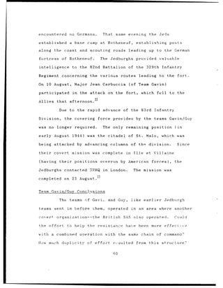 encountered              no Germans.           That       same evening               the Jeds

established              a base camp at Rotheneuf,                         establishing              posts

along      the coast and               scouting roads              leading           up to the German

fortress         of Rotheneuf.                The    Jedburghs provided                     valuable

intelligence                 to    the 82nd    Battalion of                the 329th              Infantry

Regiment         concerning the various                        routes leading               to      the fort.

On 10 August,                 Major Jean Carbuccia                    (of Team Gavin)

participated                 in    the attack on the             fort,           which     fell      to the
                                        22
Allies that afternoon.

                Due to the            rapid advance of                the 83rd           Infantry

Division,          the covering              force       provideo          by the teams Gavin/Guy

was no         longer         required.        The only remaining                     position          (in

early August                 1944)    was    the citadel          of       St.     Malo,      which was

being attacked                    by advancing       columns of the division.                              Since

their      covert            mission was complete                in      Ille      et Vil]aine

(having         their         positions overrun               by American forces),                      the

Jedburghs contacted                    SFHQ in       London.             The mission was

completed          on 23 August.


Team Gavin/Guy                    Conclusions

                The      teams cf Gavi.             and Guy,          like earlier                Jedburgh

teams sent              in    before    Lhem,       operated          in        an area where another

covert         organization--the               British         SAS also            operated.            Could

the effort              to help       the resistance            have            been more effective

with a combined                    operation     with         the same chain             of command?

How much duplicity                    of effoct          resulted          from this          structure?

                                                         60
 