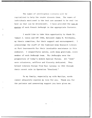 The names of intelligence                         circuits          will    be

capitalized               to help         the reader           discern          them.      The names of

individuals               mentioned          in    the text are assumed                    to be real              (as

best    as that            can be determined).                       I have provided                the nom de

guerre of each French Jedburgh                                 in    the appropriate                footnote.



                   I would like to take this                         opportunity to thank Dr.

Samuel        J.     Lewis and LTC                (USA,     Retired)            James H.       Willbanks,

my thesis            committee,            for their           support and encouragement.                                I

acknowledge               the staff          of    the Combined Arms Research                         Library

at Fort Leavenworth                       for their         invaluable assistance                     in    this

endeavor.             I    respectfully             salute,         with deep gratitude,                    every

member of each Jedburgh                           team.        Tha Jedburghs were                   the

progenitors               of today's modern Special                         Forces.           All    "Jeds"

were    volunteers,               selfless          and fiercely                dedicated.           They

helped        liberate          Europe        from Nazi             tyranny       in    1944    through

their     covert           role in         Operation "Overlord."



                   To my family,             especially             my wife Marilyn,                words

cannot adequately express my love                                    for you.           Thank you for

the patience and unwavering                               support       you have given me.




                                                           v
 