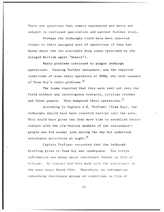 There     are questions           that      remain unanswered                  and which                       are

subject      to continued           speculation and warrant                               further study.

             Perhaps        the Jedburghs           could have been                        inserted

closer to their             assigned        area of operations                       if     they had

known about          the two available              drop zones              (provided                     by the

alleged British             agent    "Dennis").

             Radio problems continued                    to plague Jedburgh

operations.           Causing       further annoyance,                     was the               reported

ineptitude of some               radio operators            at SFHQ,             who were unaware
                                                4
of Team Guy's radio problems.2

             The    teams reported            that they were sent out                                     into the

field     without any intelligence                  contacts,               civilian                 clothes
                                                                                                     5
and     false papers.            This hampered           their        operations.

             According          to Captain A.E.           Trofimov              (Team             Guy),          the

Jedburghs      should have been               inserted           earlier         into              the area.

This would have given the Jeds                       more time              to establish                        better

contact with the cla,-destine                   members           of the resistance--

people who did normal                jobs during          the day but undertook
                                                    26
resistance         activities        at night.

             Captain        Trofimov        recounted       that the Jedburgh

briefing given            to Team Guy was            inadequate.                 Too             little

information was             known about        resistance              forces              in      Tlle et

Vi la ine.     Nn     contact       had been made with tho                       resistance                      in

the area      since March           1944.      Therefore,             no      information

concerning         resistance        groups or conditions                       in        Ille            et
 
