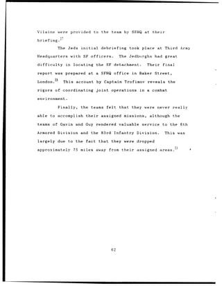 Vilaine were              provided        to the team by SFHQ at their

briefing.

              The Jeds         initial       debriefing            took place       at Third Army

Headquarters              with SF officers.                 The Jedburghs         had great

difficulty           in    locating        the SF detachment.                  Their    final

report was prepared                 at a SFHQ office                in    Baker   Street,
             28
London.             This account by Captain Trofimov reveals the

rigors of coordinating                    joint      operations           in   a combat

environment.

                  Finally,     the teams          felt      that    they were       never really

able to accomplish                their      assigned missions,                 although    the

teams of Gavin and Guy rendered valuable                                   service to the 6th

Armored Division and the 83rd Infantry Division.                                         This was

largely due to the                 fact that             they were dropped

approximately              75 miles away            from their           assigned      areas.




                                                     62
 