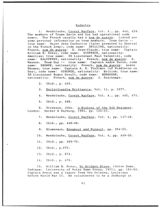 Endnotes

           1.   Mendolsohn, Covert Warfare, Vol. 4., pp. 444, 459.
The members of Teams Gavin and Guy had operational code
names.        The French usually had a nom de guerre.              Listed are
some personal information on team members.                    Team Gavin --
true name:         Major Jean Carbuccia (later         promoted to General
in the French Army), code name:               SHILLING, nationality:
French, nom de guerre:              D. Jean-Claude; true name:         Captain
William B. Dreux, code name:              SIXPENCE, nationality:
American; true name:              2D Lieutenant Paul Valentini, code
name:        HALFPENNY, nationality:         French, nom de guerre:        G.
Masson.        Team Guy --        true name:    Captain Andre Duron, code
name:        DRONNE, nationality:        French, nom de guerre:         Andre
Dhomas; true name:            Captain A. E. Trofimov (of Middleton on
Sea), code name:          GIRONDE, nationality:         British;     true name:
2D Lieutenant Roger Groult, code name:                 DORDOGNE,
nationality:         French, nom de guerre:         J. Deschamps.

        2.    Ibid.,   p.    445.

        3.    Enclyclopedia Brittanica,         Vol.     11,     p.    1077.

        4.   Mendolsohn,       Covert Warfare,    Vol.     4.,        pp.    445,     474.

        5.    Ibid.,   p.    446.

       6.     Strawson, John.        A History of the SAS              Regiment.
London:      Secker & Warburg,       1984, pp. 132-33.

        7.   Mendolsohn,       Covert Warfare,    Vol.     4,     pp.       147-48.

        8.    Ibid.,   pp.    448-49.

        9.    Blumenson,      Breakout    and Pursuit,     pp.        354-55.

      10.    Mendolsohn,       Covert Warfare,    Vol.     4,     pp.       449-50.

       11.    Ibid.,   pp.    469-70.

      12.     Ibid.,   p.472.

       13.    Ibid.,   p.    674.

      14.     Ibid.,   p.    476.

      15. William B. Dreux, No Bridges Blown, (Notre Dame,
Indiana:  University of Notre Dame Press, 1971), pp. 164-65.
Captain Dreux was a lawyer from New Orleans, Louisiana
before World War II.  He volunteered to be a Jedburgh at

                                         630
 