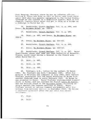Fort Benning, Georgia, where         he was an infantry officer.
William B. Dreux was born in         1911 in Paris, and lived there
until  1919 when his parents        immigrated to the United States.
Although he was trained as a         demolition expert, much to his
chagrin, Captain Dreux never         did get to blow up a bridge as
a Jedburgh in World War II.

      16.   Mendolsohn, Covert Warfare,             Vol.   4,   p.   484,   and
Dreux, No   Bridges Blown, pp. 208-9.

      17.   Mendolsohn,     Covert Warfare,         Vol.   4,   p.   485.

      18.   Ibid.,   p.   485,   and Dreux,    No Bridges        Blown,     pp.
208-9.

      19.   Dreux,   No Bridges     Blown,    pp.    241-43.

      20.   Mendolsohn,     Covert Warfare,         Vol.   4,   p.   486.

      21.   Dreux,   No Bridges Blown,        pp.    222-23.

      22.  Mendolsohn, Covert Warfare, Vol. 4, p. 487.    Major
Jean-Claude, whose real name was Jean Carbuccia of Besancon,
France, would later   become a General in the French army
after  World War II.

      23.   Ibid.,   p.   485.

      24.   Ibid.,   p.   489.

      25.   Ibid.,   p.   489.

      26.  Trofimov, A.E., letter     to the author, 24 March
1993.   Mr. Trofimov was born 7 December 1921.       After his
mission in Brittany was complete in July 1944, then Captain
Trofimov parachuted into the Karen Mountains of Burma with
another Jedburgh team in early February 1945.        In Burma he
was promoted to Major.       Major Trofimov distinguished himself
while in Burma, and was awarded the French Croix de Guerre,
and the British    award of the Military Cross, following an
attack against the Japanes garrison at Papun.        Major
Trofimov served in various command assignments until       his
release from military service in September 1946.        He became
a chartered architect    after   the war until  his recent
retirement.

      27.   Ibid.

      28.   Ibid.


                                     64
 