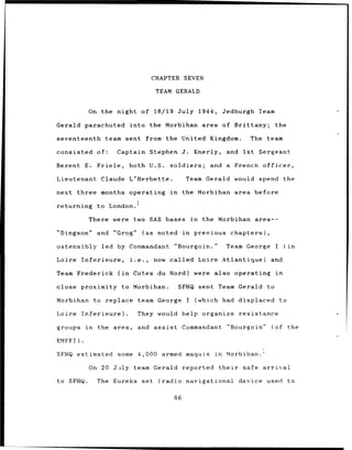 CHAPTER SEVEN

                                          TEAM GERALD


            On the night of 18/19 July 1944,                                 Jedburgh     Team

Gerald parachuted           into the Morbihan area of Brittany;                                     the

seventeenth       team sent          from the United Kingdom.                           The team

consisted       of:   Captain Stephen J.                        Knerly,       and Ist     Sergeant

Berent     E.   Friele,     both U.S.              soldiers;           and    a French officer,

Lieutenant       Claude L'Herbette.                        Team Gerald would spend                       the

next    three months operating                     in     the Morbihan area before
                               1
returning       to London.

            There were        two SAS bases                    in    the Morbihan area--

"Dingson"       and "Grog"          (as    noted in             previous          chapters),

ostensibly led by Commandant                            "Bourgoin."           Team George           I        (in

Loire     Inferieure,       i.e.,         now called Loire Atlantique)                          and

Team Frederick        (in     Cotes du Nord)                    were also operating                 in

close     proximity to Morbihan.                        SFHQ sent Team Gerald                  to

Morbihan to       replace          team George I                    (which had displaced                to

Loire Inferieure).              They would help organize                            resistance

groups     in   the area,       and       assist          Commandant          "Bourgoin"        (of           the

EMFFI).

SFHQ estimated some 4,000                    armed maquis               in    Morbihan.

            On 20 J•ily       team Gerald                 reported        their      safe arrival

to SFHQ.        The Eureka          set     (radio         navigational             device used               to

                                                    66
 