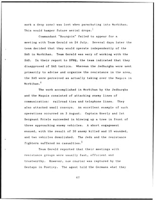 mark a drop zone)                 was      lost          when parachuting                into Morbihan.
                                                                            I
This would hamper                 future          aerial         drops.

                 Commandant         "Bourgoin"              failed         to appear              for a

meeting          with Team Gerald                 on 24 July.                Several         days later              the

team decided that                 they would operate                       independently                 of the

SAS    in    Morbihan.            Team Gerald               was wary of working                         with the

SAS.        In    their       report       to SFHQ,             the team indicated                      that    they

disapproved               of SAS tactics.                  Whereas         the Jedburghs                 were sent

primarily to advise and organize                                   the     resistance              in    the area,

the SAS were perceived as                           actually taking over                      the Maquis              in
                  4
Morbihan.

                 The work accomplished                      in     Morbihan by the Jedburghs

and    the Maquis             consisted of attacking                        enemy lines                 of

communication:                 railroad           ties      and telephone                lines.              They

also       attacked         small convoys.                  An excellent example                         of such

operations            occurred on 3 August.                             Captain Knerly              and 1st

Sergeant Friele                succeeded            in     blowing         up a        tree in          front of

three approaching                 enemy vehicles.                       A short engagement

ensued,          with the result              of 30 enemy killed                       and    15 wounded,

and two vehicles demolished.                                The         Jeds and the resistance

fighters          suffered no casualties.

                 Team Gerald          reported             that their           meetings with

resistance            groups were usually                       fast,      efficient          and

trustworthy.                However,        one courier was captured by the

Gestapo          in   Pontivy.            The agent             told the Germans what                         they



                                                           67
 