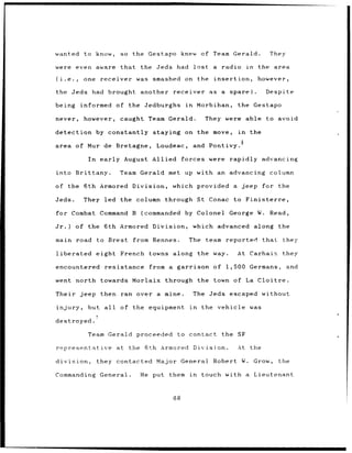 wanted       to know,       so    the Gestapo       knew of Team Gerald.                   They

were even aware that                the Jeds had           lost     a   radio     in    the area

(i.e.,      one        receiver was    smashed on the insertion,                       however,

the Jeds had brought                another    receiver            as a spare).           Despite

being       informed       of the Jedburghs          in        Morbihan,     the Gestapo

never,       however,       caught Team Gerald.                   They were able          to avoid

detection by constantly                staying on the move,                  in    the

area of Mur de Bretagne,                Loudeac,           and Pontivy.6

              In       early August Allied          forces were rapidly advancing

into Brittany.              Team Gerald met up with an advancing column

of the 6th Armored Division,                   which provided a jeep                     for the

Jeds.       They led the column through St Conac to Finisterre,

for Combat Command B                (commanded      by Colonel            George W. Read,

Jr.)     of the 6th Armored Division,                      which advanced              along the

main road          to Brest       from Rennes.        The team            reported       that    they

liberated          eight French       towns along              the way.      At Carhaix          they

encountered             resistance    from a garrison               of 1,500 Germans,             and

went north towards Morlaix through                             the town of La Cloitre.

Their jeep then ran over a mine.                           The Jeds escaped without

injury,       but all       of the equipment          in        the vehicle was
                   7
destroyed.

              Team Gerald          proceeded     to contact             the SF

representative             at the 6th Armored              Division.         At    the

division,          they contacted       Major General               Robert W. Grow,             the

Commanding             General.    He put them            in    touch with a           Lieutenant



                                               68
 
