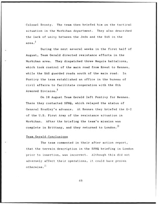Colonel Drosty.                       The       team    then briefed                       him on the tactical

situation              in     the Morbihan department.                                     They also described

the lack of unity between the Jeds and                                                     the SAS           in     the

area.

                During               the next several              weeks               in       the    first         half of

August,         Team Gerald                    directed       resistance                    efforts            in    the

Morbihan area.                        They dispatched              three Maquis battalions,

which took control of the main road from Brest                                                               to Rennes,

while the SAS guarded roads                               south of the main road.                                         In

Pontivy the team established an office                                                     in    the bureau of

civil        affairs            to     facilitate         cooperation                       with the              6th
                                      9
Armored Division.

                On 18 August Team Gerald                               left           Pontivy               for Rennes.

There they contacted SFHQ,                               which relayed the status                                        of

General         Bradley's                 advance.        At Rennes                   they briefed                   the G-2

of the U.S.                  First        Army of the resistance                                situation            in

Morbihan.                   After the briefing                 the team's mission was

complete          in         Brittany,           and    they returned                       to London. 1 0


Team Gerald                  Conclusions

                The team commented                       in    their               after         action report,

that        the terrain                description            in   the SFHQ briefing                                in    London

prior        to insertion,                     was    incorrect.               Although                this         did not

adversely affect                       their         operations,              it      could have proven
                       ii
otherwise.




                                                              69
 