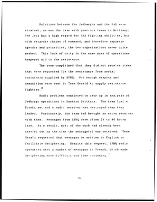 Relations between                  the Jedburghs           and the SAS were

strained,        as was      the case with previous                      teams       in       Brittany.

The Jeds       had a high regard for SAS                      fighting           abilities,            but

with separate          chains of command,                   and    therefore           separate

agendas and priorities,                   the two organizations                      never quite

meshed.        This     lack of unity              in     the same area of operations

hampered       aid to the          resistance.

              The team complained                  that     they did not receive                      items

that were        requested         for the resistance                   from aerial

containers          supplied by SFHQ.                   Not enough weapons                    and

ammunition were             sent    to Team Gerald                to supply resistance
               12
fighters.

              Radio problems continued                      to crop up in              analysis         of

Jedburgh operations                in   Eastern Brittany.                  The       team lost          a

Eureka       set and a radio             receiver was destroyed                      when they

landed.        Fortunately,             the team had brought                 an extra               receiver

with them.           Messages       from SFHQ were often 24 to 40 hours

late.        As a result,          most of the work had already been

carried       out by the       time the message(s)                     was received.                  Team

Gerald       requested       that messages be written                       in     English to

facilitate          deciphering.            Despite this               request,        SFHQ radio

operators        sent a number            of messages             in    French,        which made

deciphering          more difficult               and     time consuming.




                                                     T0
 