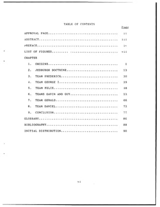 TABLE OF                   CONTENTS



APPROVAL             PAGE ......................................                                 ii

ABSTRACT ...........................................                                           iii

PREFACE ............................................                                             ix

LIST        OF     FIGURES ..........                             ..........................   vii

CHAPTER

     1.       ORIGINS ......................................                                          1

    2.        JEDBURGH              DOCTRINE ............................                        13

     3.       TEAM         FREDERICK ...............................                             30

    4.        TEAM GEORGE                    I ................................                  39

     5.       TEAM         FELIX ...................................                             48

    6.        TEAMS          GAVIN          AND GUY ..........................                   53

     7.       TEAM GERALD ..................................                                     66

    8.        TEAM DANIEL ..................................                                     73

    9.        CONCLUSION ...................................                                     77

GLOSSARY ...........................................                                             86

BIBLIOGRAPHY .......................................                                             88

INITIAL            DISTRIBUTION ...............................                                  90




                                                                             vi
 