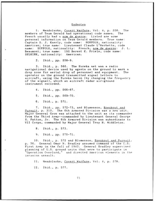 Endnotes

       I.    Mendolsohn, Covert Warfare, Vol. 4, p. 558.             The
members of Team Gerald had operational code names.               The
French usually had a nom de guerre.           Listed are some
personal information on Team Gerald members.             True name:
Captain S. J.     Knerly, code name:       NORFOLK, nationality:
American; true name:          Lieutenant Claude L'Herbette, code
name:     SUFFOLK, nationality:        French, nom de guerre:       J. L.
Beaumont; true name:          1SG Berent E. Friele, code name:
SELKIRK, nationality:           American.

       2.   Ibid.,   pp.    558-9.

          3. Ibid., p. 560.  The Eureka set was a radio
navigational device used by agents on the ground to mark a
drop zone for aerial    drop of personnel and equipment.  The
operator on the ground transmitted signal letters     to
aircraft,    using the Eureka becon (by changing the frequency
of the signal), which an aircraft    radar air-ground
instrument recorded.

       4.   Ibid.,   pp.    566-67.

       5.   Ibid.,   pp.    569-70.

       6.   Ibid.,   p.    571.

      7.   Ibid., pp. 572-73, and Blumenson, Breakout and
Pursuit, p. 310.   The 6th Armored Division was a new unit.
Major General Grow was attached to the unit as its  commander
from the Third Army--commanded by Lieutenant General George
S. Patton, Jr.   The 6th Armored Division was subordinate to
VII Corps, commanded by Major General Troy H. Middleton.

       8.   Ibid.,   p.    573.

       9.   Ibid.,   pp.    570-71.

       10.   Ibid., p. 575 and Blumenson, Breakout and Pursuit,
p. 36.     General Omar N. Bradley assumed command of the U.S.
First   Army in the fall  of 1943.    General Bradley supervisedi
planning of U.S. ground units      that were to participate in
"Operation Overlord,"     and directed American elements in the
invasion assault.

      11.   Mendolsohn,      Covert Warfare,   Vol.   4,   p.   578.

      12.   Ibid.,   p.    577.



                                      71
 
