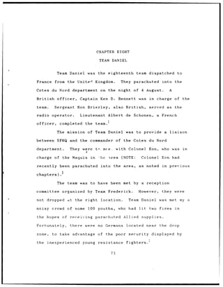 CHAPTER            EIGHT

                                                       TEAM DANIEL


                   Team        Daniel         was     the      eighteenth                     team dispatched                      to

France          from          the      UniteA        Kingdom.                They parachuted                          into       the

Cotes du Nord                       department         on      the         night         of        4    August.              A

British            officer,             Captain        Ken         D.      Bennett             was        in    charge           of     the

team.           Sergeant               Ron Brierley,                also           British,              served             as   the

radio         operator.                 Lieutenant             Albert              de    Schonen,               a    French

officer,             completed              the      team.I

                   The        mission         of Team Daniel                       was        to       provide          a    liaison

between            SFHQ        and      the     commander               of    the Cotes                  du Nord

department.                    They        were      tr- me-e,          with Colonel                     Eon,        who was            in

charge          of     the          Maquis      in    -he -irea (NOTE:                             Colonel           Eon had

recently             been parachuted                    into        the       area,            as noted               in     previous

chapters).             2


                   The        team was to             have         been met              by a           reception

committee              organized              by Team          Frederick.                      However,               they were

not dropped                   ;t     the    right       location.                   Team           Daniel           was      met       my    a

noisy         crowd           of     some     100 youths,                who        had         lit       two       fires        in

the        hopes       of receiving                  parachuted               Allied               supplies.

Fortunately,                   there        were      no    Germans                located              near        the      drop

zone,         to     take           advantage         of    the poor                 security              displayed               by

the        inexperienced                   young      resistance                   fighters.


                                                                   73
 