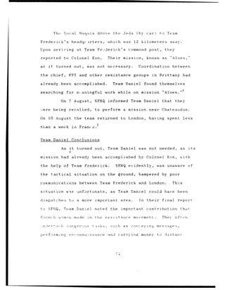 The       local             Maquis drove           the Jeds             (by      car)      to Team

Frederick's                     headqt irters,                which was            12    kilometers away.

Upon arriving                       at Team Fr2derick's                         command        post,         they

reported               to Colonel Eon.                        Their mission,                  known as          "Aloes,"

as     it      turned out,                    was not necessary.                        Coordination              between

the chief,                  FFI and other resistance groups                                       in    Brittany           had

already               been accomplished.                        Team Daniel                  found themselves
                                                                                                                           4
searching               for mpaningful work while                                 on mission                "Aloes."

                      On 7 August,                  SFHQ informed                Team Daniel                that they

,ere         being          recalled,               to perform a mission                       near Chateaudun.

On 10 August the team returned                                            to London,           having         spent        less
                                                    5
than a week in                           Fran(e.


Team Daniel Conclusions

                      As it         turned out,               Team Daniel               was    not needed,               as    its
                            4

mission had already                                been   accomplished                  by Colonel            Eon,       with

the help of Team Frederick.                                         SFHQ evidently,                    was unaware             of

the         tactical              situation             on the ground,                  hampered            by poor

communications                           between        Team Frederick and                     London.            This

situation               was         unfortunate,               as    Team Daniel               could have been

dispatcheo                  to a more               important             area.         In    their         final        report

to SFHQ,               Team Daniel                  noted      the        important contribution                          that,

French            ,otnri          made        in    the   resistance              movement.                 They, oftrn

;r,,r'to          ,     <       .ge-,s             t :sks ,    such        as    con'.eyng             mes    a:g;a
                                                                                                                  e•;,

pe~rfarminr                 rec-conna 1ssance                 and    carrying            money         to    diistant




                                                                     -4
 