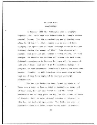 CHAPTER NINE

                                            CONCLUSION


           In     January 1944             the Jedburghs were           a neophyte

organization.           They were           the    forerunners        of today's modern

special    forces.           Yet the organization                was disbanded             soon

after    World War II.               What    lessons can be derived              from

studying the operations of seven Jedburgh                              teams    in    Eastern

Brittany during              the summer of            1944?     This chapter will

examine    that     question and explore                  several      others.        It         will

analyze    the reasons               for success or failure             for each           team.

Jedburgh experiences                  in   Eastern Brittany will              be compared

with other teams that                  served      in   Northwestern         Europe        (in

conjunction        with Operation "Overlord")                       during    the same time

period.     Finally,            it    will conclnde with examining methods

that    could have been employed to improve                           Jedburgh

performance.

           Why had the Jedburghs                      been formed      to begin with?

There    was a need           to form a       joint      organization,         comprised

of Americans,         British          and French to aid             the French

resistance        and to help pave                the way     for    the Allied       invasion

of Europe.         British           Major General        Giibhins originated               thnr

idea    for the Jedburgh operation.                       The    Jedburghs      were        to

parachute       three man teams              hehind      enemy      lines    to conduct

                                                   77
 