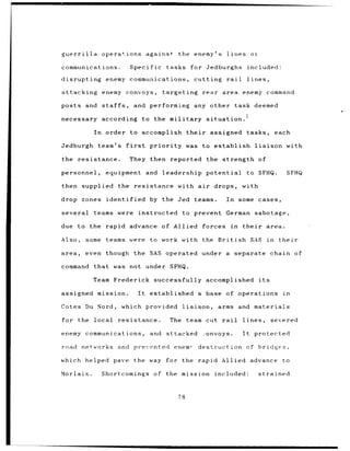 guerrilla          operations against                     the enemy's                 lines ot

communications.                   Specific          tasks         for Jedburghs                     included:

disrupting           enemy communications,                         cutting            rail          lines,

attacking enemy convoys,                          targeting              rear area enemy command

posts and          staffs,         and performing                  any other task deemed

necessary          according               to the military                situation.

              In     order to accomplish                       their       assigned                 tasks,         each

Jedburgh       team's         first          priority          was to establish                        liaison        with

the resistance.                   They then reported the strength of

personnel,           equipment and                leadership              potential                 to SFHQ.              SFHQ

then supplied the resistance                              with air           drops,            with

drop zones           identified              by the Jed teams.                        In some cases,

several       teams were              instructed              to prevent German sabotage,

due to the           rapid advance of Allied                             forces         in     their          area.

Also,       some teams were to work with the British                                                 SAS      in    their

area,       even though the SAS operated                                 under a             separate            chain of

command       that      was not under SFHQ.

              Team Frederick successfully                                 accomplished                  its

assigned mission.                     It     established               a base of operations                          in

Cotes Du Nord,               which provided                   liaison,         arms and materials

for the local resistance.                               The    team cut rail                   lines,            severed

enemy communications,                        and attacked                2onvoys.              It      protected

road networks and prevented                              enem,         destruction of bridges,

which helped             pave the way for the rapid Allied advance                                                   to

Morlaix.           Shortcomings               of the mission                  included:                 strained



                                                          78
 