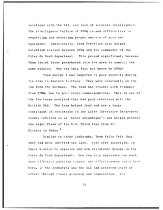 relations            with the SAS,                 and          lack of accurate            intelligence.

The       intelligence                  failure      of SFHQ caused difficulties                              in

requesting               and receiving               proper amounts                of aims and

equipment.                Additionally,                   Team Frederick also helped

establish            liaison             between SFHQ and                  the commander of the

Cotes du Nord department.                                     This proved       significant,              because

Team Daniel               later          parachuted               into the area to conduct                        the

same mission.                     Why was this                  fact not known by SFHQ?

                  Team George                I was hampered by poor security during

its       stay      in    Eastern Brittany.                            They were    constantly on the

:run from the Germans.                            The team had trouble with resupply

from SFHQ,               due      to poor radio communications.                                This     is        one of

the       few teams analyzed                      that         had good      relations          with the

British           SAS.         The team helped lead and arm a large

contingent               of resistance                   in     the Loire Inferieure               Department

(today         referred            to as          "Loire Atlantique")                    and helped protect

the right            flank of the U.S.                         Third Army from St.
                                    2
Etienne            to Redon.

                  Similar          to other Jedburghs,                      Team Felix          felt      that

they had been                  ins-rted           too         late.       They were        successful              in

their        mission to organize and arm resistance                                         groups           in    the

Cotes du Nord department.                                     One can only         speculate           how much

more ef Fectivp                   partisan         support              and effectiveness              -o],uId      have

been,        if     the Jedburghs                 and the SAS had achieved                       unity of

effort            through closer planning and cooperation.                                         The


                                                                  79
 
