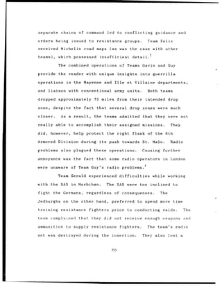 separate            chains of command                 led to conflicting                    guidance and

orders        being           issued to     resistance                  groups.          Team Felix

received Michelin                    road maps          (as         was the case with other

teams),            which possessed             insuf;?icient detail.

                   The combined operations                          of Teams        Gavin and Guy

provide            the    reader with unique insights                              into guerrilla

operations               in    the Mayenne          and Ille              et Villaine departments,

and      liaison          with conventional                  army units.                 Both teams

dropped            approximately          75 miles from their                        intended drop

zone,       despite            the fact that several                        drop zones were much

closer.             As a result,          the teams admitted                        that they were          not

really        able to accomplish                    their           assigned missions.               They

did,       however,            help protect          the right                  flank of the 6th

Armored            Division during            its       push towards                St.    Malo.     Radio

problems            also plagued these                  operations.                 Causing    further

annoyance was the                    fact that          some radio operators                   in    London
                                                                                     4
were unaware                  of Team Guy's radio problems.

                   Team Gerald experienced                          difficulties           while working

with the SAS                  in   Morbihan.         The SAS were                  too    inclined     to

fight       the Germans,              regardless             of consequenses.                 The

Jedburghs            on the other hand,                     preferred to spend more time

training            resistance         fighters             prior         to conducting        raids.           The

team complained                    that they did not receive                         enough weapons and

ammunition               to supply resistance                       fighters.            The team's radio

set was destroyed                    during       the       insertion.              They also       lost    a


                                                            PO
 