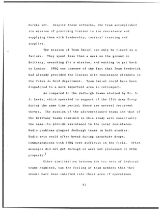 Eureka set.         Despite these setbacks,                        the team accomplished

its    mission of providing            liaison               to the resistance               and

supplying       them with leadership,                   tactical           training         and

supplies.

             The mission      of Team Daniel                  can only be viewed as                  a

failure.        They spent less than a week on the ground                                     in

Brittany,       searching     for a      mission,             and waiting to get back

to London.        SFHQ was unaware of the fact                             that    Team Frederick

had already provided              the liaison            with resistance elements                         in

the Cotes du Nord department.                         Team Daniel              could have been

dispatched       to a more        important area                in    retrospect.

             As compared      to the Jedburgh                   teams studied by Dr.                 S.

J.    Lewis,    which operated         in    support of the 12th Army Group

during      the same time period,                there are            several       recurrent

themes.        The mission of the aforementioned                               teams and that of

the Brittany teams examined                  in       this     study were essentially

the same--to provide assistance                        to the         local       resistance.

Radio problems plagued              Jedburgh teams                   in    both studies.

Radio sets       would often break during parachute drops.

Communications         with SFHQ were difficult                           in   the field.          Often

messages did not get through                     or were           not processed by SFHQ

properly.

             Other similarities             between           the     two sets of Jedlhurgh

teams      examined,    was   the feeling              of team members                that they

should have been          inserted       into their                area cf operations



                                                 81
 