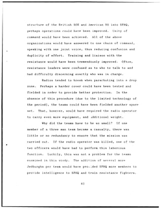 structure           of the British             SOE and American SO into SFHQ,

    perhaps operations could                       have been          improved.        Unity of

    command        would have been                achieved.          All of the above

    organizations             would have           answered to one chain                of command,

    speaking        with one          joint       voice,       thus reducing          confusion                and

    duplicity           of effort.             Training        and    liaison       with the

    resistance           would have been tremendously                            improved.          Often,

    resistance           leaders were confused                    as to who to talk                 to and

    had difficulty                discerning exactly who was in                       charge.

                   Radios tended               to break when parachuting                     into a drop

    zone.         Perhaps a harder cover                    could have been            tested and

    fielded        in    order to provide                better      protection.             In     the

    absence        of this         procedure        (due       to the      limited technology                    of

    the period),            the teams could have been                           fielded another                spare

    set.         That,     however,           would have required                 the radio operator

    to carry even more equipment,                           and      idditional       weight.

                   Why did the             teams have to be so small?                        If     one

    member of a            three man team became a casualty,                           there was

    little        or no      redundancy           to ensure that                the mission was

    carried        out.       If     the      radio operator was killed,                 one          of the
a
    two officers            would have had               to perform this             laborious

    function.            Luckily,          this    was    not a problem             for the teams

    examined        in     this      study.        The addition of several                        more

    Jedburghs           per team would have pro, Lded SFHQ more members                                          to

    provide        intelligence               to SFHQ and         train         resistance         fighters.



                                                          83
 