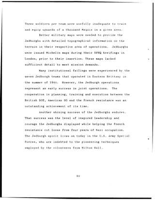 Three        soldiers             per        team were            woefully             inadequate             to    train

and       equip upwards                  of a        thousand           Maquis           in      a    given    area.

                 Better           military            maps were              needed           to provide            the

Jedburghs               with      detailed            topographical                    information             on      the

terrain          in      their        respective              area         of      operations.                Jedburghs

were       issued         Michelin            maps during                  their        SFHQ breifings                  in

London,          prior           to their            insertion.             These maps lacked

sufficient               detail          to meet mission demands.

                 Many institutional                         failings               were       experienced              by the

seven Jedburgh                    teams that               operated             in    Eastern Brittany                      in

the summer of                    1944.        However,             the Jedburgh operations

represent               an early success                    in     joint           operations.                The

cooperation                in     planning,             training            and       execution           between the

British          SOE,        American SO and the French                                    resistance was an

outstanding                achievement                of    its        time.

                 Another shining success of the Jedburghs                                                     endures.

That success was the                           level of              inspired leadership                       and

courage          the Jedburghs                  displayed while                       helping the French

resistance cut loose                           from four years of Nazi occupation.

The Jedburgh                 spirit          lives         on today             in    the U.S.           Army Special

Forces,          who are              indebted          to the pioneering                            techniques

employed by the volunteers                                  from Milton Hall.




                                                                  84
 