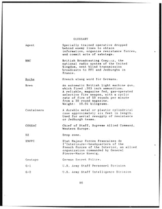 GLOSSARY

Agent        Specially trained operative dropped
             behind enemy lines to obtain
             information, organize resistance forces,
             and commit acts of sabotage.

BBC          British Broadcasting Compý,ny, the
             national radio system of the United
             Kingdom, sent blind transmission
             broadcasts to FFI and Jedburghs in
             France.

Boche        French slang word     for Germans.

Bren         An automatic British       light machine gun,
             which fired .303 inch ammunition.
             A reliable,      magazine fed, gas-operated
             selective    fire   weapon, with a cyclic
             rate of fire      of 50 rounds per minute
             from a 30 round magazine.
             Weight:     10.04 kilograms.

Containers   A durable metal or plastic cylindrical
             case approximately six feet in length.
             Used for aerial resupply of resistance
             or Jedburgh teams.

COSSAC       Chief of Staff,     Supreme Allied     Command,
             Western Europe.

DZ           Drop zone.

EMFFI        Etat Majeur Forces Francaises de
             I'Interieure--headquarters     of the
             French Forces of the Interior,     an allied
             organization commanded     by General
             Pierre-Marie Koenig.

Gestapo      German Secret     Police.

G-1          U.S.   Army Staff Personnel   Division

G-2          U.S.   Army Staff   Intelligence     Division


                        86
 
