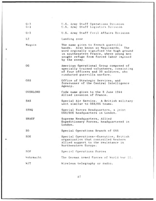 G-3          U.S.       Army           Staff      Operations                Division
G-4          U.S.       Army           Staff      Logistics                Division

G-5          U.S.       Army Staff                Civil         Affairs           Division

LZ           Landing          zone

Maquis       The name given to French guerrilla
             bands.      Also known as Maquisards.    The
             word orginally     signified  the high ground
             in southeastern      France, where young men
             sought refuge from forced labor       imposed
             by the    enemy.

OG           American             Operational              Group            composed of
             specially             trained            volunteers,              consisting
             of four officers                       and 30 soldiers,                       who
             conducted             guerrilla               warfare.

OSS          Office     of         Strategic   Services,                           and
             forerunner              of the Central                        Intelligence
             Agency.

OVERLORD     Code name given to the 6 June                                        1944
             Allied invasion of France.

SAS          Special         Air Service.                       A British              military
             unit       similar                to OSS/OG          teams.

SFHQ         Special         Forces Headquarters, a joint
             OSS/SOE         headquarters in London.

SHAEF        Supreme Headquarters,                              Allied
             Expeditionary Forces,                              headquartered                    in
             London.

SO           Special         Operations                   Branch           of OSS

SOE          Special         Operations--Executive,                              British
             organization             that     controlled                       Western
             Allied support                      to the         resistance                in
             Northwestern                      Europe.

SOF          Speci>l         Operations                   Forces

Wýehrmacht   The       German           Armed      Forces          of       W             Wrid
                                                                                          War     I!

W/T          Wireless             telegraphy               or     radio.




                                  of
 