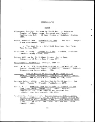 BIBLIOGRAPHY


                                         Books
                                                                                   0

Blumenson, Martin.  US Army in World War II,  European
     Theater of Operations,   Breakout and Pursuit.
     Washington, D.C.:  US Army Center of Military History,
     1984.

Brown, Anthony Cave.  Bodyguard of Lies.                      New York:   Harper
     & Row Publishers, 1975.

        _    _    The Last Hero      -   Wild Bill Donovan.       New York:
            Time Books, 1982.

Cannicott, Stanley. Journey of a Jed.                    Cheddar,   Somerset:
    Cheddar Valley Press, 1986.

Dreux, William B.   No Bridges Blown.                Notre Dame:
      University of Notre Dame Press,               1971.

Encyclopedia        Brittanica,     Chicago,     1966   ed.

Foot,        M. R. D.   SOE An Outline History of the Work of the
            Special Operations Executive 1940-46.   London:  British
            Broadcasting Corporation, 1984.

               _    SOE in France An Accout of the Work of the
            British   Special Operations Executive in France 1940-44.
            London:    Her Majesty's Stationery Office, 1966.

Keegan, John., editor.              Who Was Who in World War        II.   New
     York:  Thomas Y.             Crowell, Publishers, 1978.

Lewis,          S. J.  Jedburgh Team Operations in Support of the
            12th Army Group, August 1944.    Combat Studies
            Institute,   U.S. Army Command and General Staff
            Coli-ge, Fort Leav-nworth, KS,    1990.

kni.•i•ohn ,       ~John. , .. i tor . Covert. Warfare Tntelligence,
                             i
    Coiinterintelljence,              and Military Deception During the
    World War 11 Era              Volimes 3 and 4.   OSS Jedburgh Teams
     L and IT.           18 Vols.     New York:  Garland Publishing
     Company,        1989.


                                           88
 