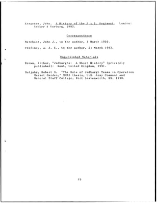 Strawson,       John.            A History        of the S.A.S.              Regiment.   London:
           Secker    & Warburg,           1985.


                                         Correspondence

Merchant,       John       J.,     to    the    author,         4    March    1993.

Trofimov,       A.    A.     E.,    to    the     author,           24   March   1993.


                                   Unpublished              Materials

Brown, Arthur,             "Jedburghs:  A Short History"      (privately
      published):             Kent, United Kingdom,     1991.

Gutjahr,       Robert G.   "The Role of                       Jedburgh Teams in Operation
           Market Garden," MMAS thesis,                        U.S. Army Command and
           General Staff  College, Fort                       Leavenworth, KS,  1990.




                                                      89
 