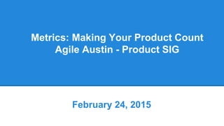 Metrics: Making Your Product Count
Agile Austin - Product SIG
February 24, 2015
 