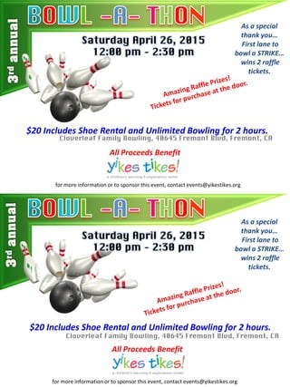 Saturday April 26, 2015
12:00 pm – 2:30 pm
As a special
thank you…
First lane to
bowl a STRIKE…
wins 2 raffle
tickets.
$20 Includes Shoe Rental and Unlimited Bowling for 2 hours.
Cloverleaf Family Bowling, 40645 Fremont Blvd, Fremont, CA
All Proceeds Benefit
Saturday April 26, 2015
12:00 pm – 2:30 pm
As a special
thank you…
First lane to
bowl a STRIKE…
wins 2 raffle
tickets.
$20 Includes Shoe Rental and Unlimited Bowling for 2 hours.
Cloverleaf Family Bowling, 40645 Fremont Blvd, Fremont, CA
All Proceeds Benefit
for more information or to sponsor this event, contact events@yikestikes.org
for more information or to sponsor this event, contact events@yikestikes.org
 