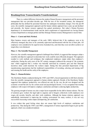 Roadmapfrom Transactionalto Transformational
Mr. Pramod Rajaram Patil patilpramod25@gmail.com CELL: +91 9076 4248 25
Roadmapfrom Transactionalto Transformational
There is a radical difference between the modern Human Resource management and the personnel
management that was prevalent decades ago. With the turn of the twentieth century, the managerial
philosophy that has defined the personnel functions has undergone tremendous changes. Over the past 80
years, the scientific management approach and the human relation approach have come up and declined
and presently, the human resource approach has gained prominence. But today’s Human Resource
department is in transformational mode and the latest requirement of organizational are having Human
resource Department as strategic partner and thus Strategic Human resource Management is need of time.
Phase 1 – Carrot and Stick Method.
Most business owners and managers of the early 1900’s believed that if the employees were to be
effectively managed, they have to be constantly supervised and threatened with the loss of their jobs. All
employees were considered to be equal in terms of productivity, and when they were not able to achieve set
targets they were dismissed.
Phase 2 - The Scientific Management
However, the scientific management approach challenged these beliefs; it suggested that managers adopt a
scientific and objective approach to determine how work could be most efficiently designed. This approach
resulted in work methods and techniques that emphasized employees output rather than employee’s
satisfaction. During the early years of the 20th
century, managers embraced the concept of ‘the economic
man’ which suggested that a worker was basically motivated by economic gain and that financial
incentives alone could maximize the workers output. During this time personnel departments of big
manufacturing organizations had the traditional responsibilities of recruiting, selecting and training staff
and ensuring the health and the safety of the employees.
Phase 3 – Human Relation
The Hawthorne Studies conducted during the 1930’s and 1940’s, forced organization to shift their attention
from the scientific management approach to human relation approach. Results of the Hawthorne Studies
suggested that employee productivity was affected not only by the way the job was designed and the
economic reward but also by the certain social and psychological factors. It was recognized that treating
employees with respect will improve employee satisfaction and help in achieving higher productivity.
The growing strength of unions was also a major factor responsible for the shift to human relation. The rise
of unionism gave workers the legal right to organize and to bargain collectively worth employers over
wages, job security, benefits, and other work conditions. Although the human relations approach was
undoubtedly instrumental in improving the working environment for many workers, it was not very
successfulin increasing worker output and improving job satisfaction.
It was evident that good feeling alone does not ensure high levels of employee satisfaction and
productivity. Thus during the 1950’s and 1960’s, management of various organization began to give up this
approach, which was considered outdated.
 