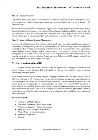Roadmapfrom Transactionalto Transformational
Mr. Pramod Rajaram Patil patilpramod25@gmail.com CELL: +91 9076 4248 25
Phase 4 – Human Resources
Organization then adopted human relation approach, which treats organizational goals and employee needs
not as separate and exclusive, but as being mutual and compatible, so that one need not be gained at the
cost of the other.
Research in behavioral sciences during 1970’s suggested that treating people and resources rather than as
factors of production or as human beings, act on the basis of emotions alone, would lead to real benefits for
the organization as well as for the employees. Implementation of HR programs and practices should
comply with the goal of balancing individual and organizational needs and meeting both these goals.
Phase 5 – Strategic Human Resource Management
However with globalization, the free markets, environmental, social and technological changes, extensive
competition, increasing scarcity and cost of human resources has increased expectations from employees
and employers both resulting in restructuring of HR functions. It is important to know how organization
makes decision in this complex, rapidly changing world. This process is referred to as strategic
management. HRM extends beyond functional areas and is integrated with the other important parts of the
organization namely operations, marketing, finance and so on. Well conceived HR strategies are significant
basis for competition and major competitive weapon.
Needfor transformation of HR
The HR functions have to be streamlined with the organizational strategies to overcome newer
market challenges which stimulated HR professionals to come up with strategies which can ensure
sustainability and higher growth.
When looking revenue wise, in coming 10 years, emerging economies like India and China will lead in
GDP and contribute to 17 % in revenue. The growth opportunities and increased industrialization in
emerging markets has change the face of workforce dynamically. The dependency ratio (no of working
people/ no of non working people) in emerging markets are positive as well as the GDP growth rate is
higher which is forcing to HR professionals to amend existing HR functions to suit the trend. The average
age of workforce in India and China is 28 & 38 respectively. Thus this indicates opportunities for HR in
creating talent pool. But this talent management is to be undertaken after considering below macro and
micro talent trends.
Macro talent trends
 Shortage of qualified graduates
 Educational proficiency –high potential people
 Workforce participation – flattened hierarchies
 Aging workforce – European and American
 Wage inflation –in emerging markets
 Shortened of experience
 Turnover
 
