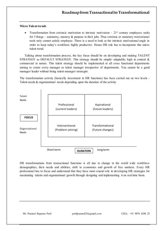 Roadmapfrom Transactionalto Transformational
Mr. Pramod Rajaram Patil patilpramod25@gmail.com CELL: +91 9076 4248 25
Micro Talent trends
 Transformation from extrinsic motivation to intrinsic motivation – 21st
century employees seeks
for 3 things – autonomy, mastery & purpose in their jobs. Thus extrinsic or monetary motivational
tools only cannot satisfy employee. There is a need to look at the intrinsic motivational angle in
order to keep today’s workforce highly productive. Hence HR role has to incorporate this micro
talent trend.
Talking about transformation process, the key focus should be on developing and making TALENT
STRATEGY as DEFAULT STRATEGY. This strategy should be simple/ adaptable, high in content &
commercial in nature. This talent strategy should be implemented at all cross functional departments
aiming to create every manager as talent manager irrespective of departments. You cannot be a good
manager/ leader without being talent manager/ strategist.
The transformation activity (basically investment in HR functions) has been carried out on two levels -
Talent needs & organizational needs depending upon the duration of the activity
Talent
Needs
Organizational
Needs
Short term longterm
HR transformations from transactional functions is all due to change in the world wide workforce
demographics, their needs and abilities, shift in economies and growth of free markets. Every HR
professional has to focus and understand that they have most crucial role in developing HR strategies for
maximizing talents and organizational growth through designing and implementing it on realtime basis.
Professional
(current leaders)
Aspirational
(future leaders)
Interventional
(Problem solving)
Transformational
(Future changes)
FOCUS
DURATION
 