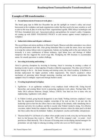 Roadmapfrom Transactionalto Transformational
Mr. Pramod Rajaram Patil patilpramod25@gmail.com CELL: +91 9076 4248 25
Examples of HR transformation –
 Sexual harassment ofwomen at work place –
The brutal gang rape in Delhi last December has put the spotlight on women’s safety and sexual
harassment in the workplace and made organizations realize that they need to be more sensitive as well
as alert to this issue & place it at the top of their organizational agenda. IBM, Infosys technologies and
TCS have formulated strict anti - harassment policies and guidelines for women’s safety. Companies
are coming up with ZERO TOLERANCE POLICY to curb menace against women employees at
workplace
 Industrial relation and dispute settlement –
The recent labour and unions problems in Maruti & Suzuki, Manesar and other automakers was a latest
issue HR professionals dealt with. After giving immediate hikes to settle the unrest, focus was turned
to revamp the contract labour rules in organization. Salaries are heading north in the auto industry, but
ironically it is toxic combination of labour militancy, rigid labour laws and shortage of skilled
manpower that has triggered the recent wage hike. Realigning the HR functions to accommodate
unions for smooth operations is another challenge.
 Investing in learning and training –
Aircel is growing champions by investing in learning. Aircel is investing in creating a culture of
learning in order to grow a robust pipeline of leaders within the organization. The other arm of Aircel’s
people strategy is the in – the house learning and training centre, the Aircel academy. It facilitates to
develop replacement for higher positions within organization. The Aircel’s academy’s robust
mechanism of grooming talent through mentoring, coaching and other various programmes has
equipped Aircel to mititgate urgent and strategic business needs.
 Creating inspirational workplace
1. Egalitarism - in an egalitarian workplace every employee leads without title. Going beyond
hierarchies and creating flatter levels is promoting egalitarian work culture. NetApp India, CSC
India, EKA software Solutions, Google, Infosys, CISCO, Tata Steel are few to name who are
implementing Egalitarism work culture.
2. In Trident Limited, going beyond designation is new funda. Nothing motivates employee’s more
than his organization bestowing complete ownership of his task on him. It not just stirs the
leadership spirit in him but also allows him to take charge of his domain, while stimulating him to
innovate and strive for excellence and this is exactly what Trident Limited is doing. For effective
execution, trident limited has adopted a flat organization structure where the talent pool is divided
into three cadres that are the institution builders, development coaches and frontline entrepreneurs.
3. Theorem India Pvt. Ltd boasts of a culture where people come to work every day not because they
have to, but because they want to. About 80 – 90% of the company’s mid – to senior – level
position are filled internally. This is because of focusing more on developing internal managers for
promotions not only helps in reducing recruiting cost but also saves on T& D expenses
 
