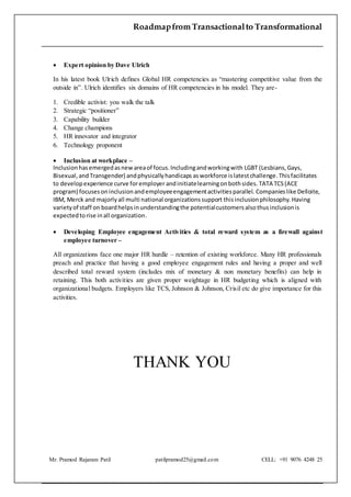 Roadmapfrom Transactionalto Transformational
Mr. Pramod Rajaram Patil patilpramod25@gmail.com CELL: +91 9076 4248 25
 Expert opinion by Dave Ulrich
In his latest book Ulrich defines Global HR competencies as “mastering competitive value from the
outside in”. Ulrich identifies six domains of HR competencies in his model. They are-
1. Credible activist: you walk the talk
2. Strategic “positioner”
3. Capability builder
4. Change champions
5. HR innovator and integrator
6. Technology proponent
 Inclusion at workplace –
Inclusionhasemergedasnewareaof focus.Includingandworkingwith LGBT (Lesbians,Gays,
Bisexual,and Transgender) andphysicallyhandicaps asworkforce islatestchallenge.Thisfacilitates
to developexperience curve foremployer andinitiatelearningonbothsides. TATA TCS(ACE
program) focusesoninclusionandemployeeengagementactivitiesparallel. Companieslike Delloite,
IBM, Merck and majorlyall multi national organizationssupport thisinclusionphilosophy. Having
varietyof staff on boardhelpsinunderstandingthe potentialcustomersalsothusinclusionis
expectedtorise inall organization.
 Developing Employee engagement Activities & total reward system as a firewall against
employee turnover –
All organizations face one major HR hurdle – retention of existing workforce. Many HR professionals
preach and practice that having a good employee engagement rules and having a proper and well
described total reward system (includes mix of monetary & non monetary benefits) can help in
retaining. This both activities are given proper weightage in HR budgeting which is aligned with
organizational budgets. Employers like TCS, Johnson & Johnson, Crisil etc do give importance for this
activities.
THANK YOU
 