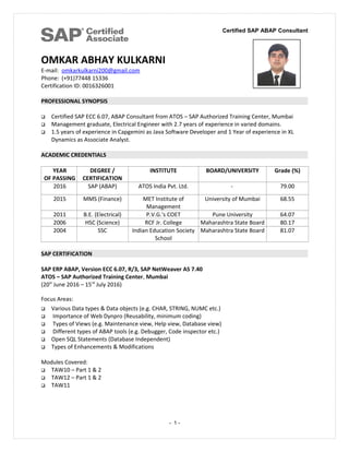 Certified SAP ABAP Consultant
OMKAR ABHAY KULKARNI
E-mail: omkarkulkarni200@gmail.com
Phone: (+91)77448 15336
Certification ID: 0016326001
PROFESSIONAL SYNOPSIS
 Certified SAP ECC 6.07, ABAP Consultant from ATOS – SAP Authorized Training Center, Mumbai
 Management graduate, Electrical Engineer with 2.7 years of experience in varied domains.
 1.5 years of experience in Capgemini as Java Software Developer and 1 Year of experience in XL
Dynamics as Associate Analyst.
ACADEMIC CREDENTIALS
YEAR
OF PASSING
DEGREE /
CERTIFICATION
INSTITUTE BOARD/UNIVERSITY Grade (%)
2016 SAP (ABAP) ATOS India Pvt. Ltd. - 79.00
2015 MMS (Finance) MET Institute of
Management
University of Mumbai 68.55
2011 B.E. (Electrical) P.V.G.'s COET Pune University 64.07
2006 HSC (Science) RCF Jr. College Maharashtra State Board 80.17
2004 SSC Indian Education Society
School
Maharashtra State Board 81.07
SAP CERTIFICATION
SAP ERP ABAP, Version ECC 6.07, R/3, SAP NetWeaver AS 7.40
ATOS – SAP Authorized Training Center, Mumbai
(20st
June 2016 – 15rd
July 2016)
Focus Areas:
 Various Data types & Data objects (e.g. CHAR, STRING, NUMC etc.)
 Importance of Web Dynpro (Reusability, minimum coding)
 Types of Views (e.g. Maintenance view, Help view, Database view)
 Different types of ABAP tools (e.g. Debugger, Code inspector etc.)
 Open SQL Statements (Database Independent)
 Types of Enhancements & Modifications
Modules Covered:
 TAW10 – Part 1 & 2
 TAW12 – Part 1 & 2
 TAW11
- 1 -
 