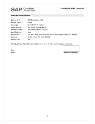 Certified SAP ABAP Consultant
PERSONAL INFORMATION
Date of Birth : 14TH
September, 1988
Marital Status : Single
Language : Marathi, Hindi, English.
Father’s Name : Mr. Abhay Anant Kulkarni.
Mother’s Name: Mrs. Chhaya Abhay Kulkarni.
Local Address : N.A.
Permanent : Flat No.7, Bldg. No.5, Atmaram Nagar, Nagdongari, Alibag, Dist. Raigad,
Address Maharashtra. PIN Code: 402201
Passport No : NA
I hereby declare that all the above information given by me is true of my best knowledge.
Date:
Place: (Omkar A. Kulkarni)
- 3 -
 