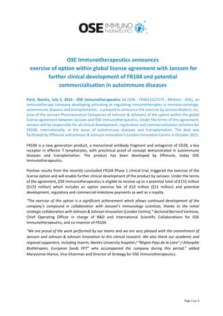 Page 1 sur 3
OSE Immunotherapeutics announces
exercise of option within global license agreement with Janssen for
further clinical development of FR104 and potential
commercialisation in autoimmune diseases
Paris, Nantes, July 5, 2016 - OSE Immunotherapeutics SA (ISIN : FR0012127173 ; Mnémo : OSE), an
immunotherapy company developing activating or regulating immunotherapies in immuno-oncology,
autoimmune diseases and transplantation, is pleased to announce the exercise by Janssen Biotech, Inc.
(one of the Janssen Pharmaceutical Companies of Johnson & Johnson) of the option within the global
license agreement between Janssen and OSE Immunotherapeutics. Under the terms of this agreement,
Janssen will be responsible for all clinical development, registration and commercialization activities for
FR104, internationally, in the areas of autoimmune diseases and transplantation. The deal was
facilitated by Effimune and Johnson & Johnson Innovation’s London Innovation Centre in October 2013.
FR104 is a new generation product, a monoclonal antibody fragment and antagonist of CD28, a key
receptor in effector T lymphocytes, with preclinical proof of concept demonstrated in autoimmune
diseases and transplantation. The product has been developed by Effimune, today OSE
Immunotherapeutics.
Positive results from the recently concluded FR104 Phase 1 clinical trial, triggered the exercise of the
license option and will enable further clinical development of the product by Janssen. Under the terms
of the agreement, OSE Immunotherapeutics is eligible to receive up to a potential total of €155 million
($172 million) which includes an option exercise fee of €10 million ($11 million) and potential
development, regulatory and commercial milestone payments as well as a royalty.
“The exercise of this option is a significant achievement which allows continued development of the
company’s compound in collaboration with Janssen’s immunology scientists, thanks to the initial
strategic collaboration with Johnson & Johnson Innovation (London Centre),” declared Bernard Vanhove,
Chief Operating Officer in charge of R&D and International Scientific Collaborations for OSE
Immunotherapeutics, and co-inventor of FR104.
"We are proud of the work performed by our teams and we are very pleased with the commitment of
Janssen and Johnson & Johnson Innovation to this clinical research. We also thank our academic and
regional supporters, including Inserm, Nantes University hospital / “Région Pays de la Loire” / Atlanpôle
Biothérapies, European funds FP7” who accompanied the company during this period," added
Maryvonne Hiance, Vice-Chairman and Director of Strategy for OSE Immunotherapeutics.
 