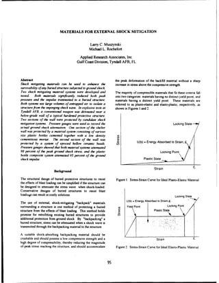 MATERIALS FOR EXTERNAL SHOCK MITIGATION
Larry C. Muszynski
Michael L. Rochefort
Applied Research Associates, Inc.
GulfCoast Division, Tyndall AFB, FL
Abstract the peak deformation of the backfill material without a sharp
Shock mitigating materials can be used to enhance the increase in stress above the compressive strength.
survivabilityofany buriedstructuresubjectedto groundshock
Two shock mitigating materialsystems were developed and The majority of compressible materials that fit these criteria fall
tested Both materials significantly reduced both peak into two categories: materials having no distinct yield point; and
pressure and the impulse transmitted to a buried structure, materials having a distinct yield point. These materials are
Both systems use large volumes of entrappedair to isolate a referred to as plasto-elastic and elasto-plastic, respectively, as
structurefrom the impingingshock wave. In explosive tests at shown in Figures 1and 2.
Tyndall AFB, a conventional weapon was detonatednear a
below-grade wall of a typical hardenedprotective structure.
Two sections of the wall were protected by candidateshock
mitigationsystems. Pressuregauges were used to recordthe Locking State
actualgroundshock attemnation. One section of the shelter
wall was protectedby a materialsystem consistingof various
site plastic bottles cemented together with a low density C
cementitious mortar. The second section of the wall was r in e
protected by a system of epoxied hollow ceramic beads. U(b) =Energy Absorbed to Strain, 9-
Pressuregauges showedthat both materialsystems attenuated
90 percent of the peak ground shock stress, and the plastic Locking Point
bottle composite system attenuated 95 percent of the ground
shock impulse. Plastic State
Strain
Background
The structural design of buried protective structures to resist Figure 1. Stress-Strain Curve for Ideal Plasto-Elastic Material
the effects of blast loading can be simplified ifthe structure can
be designed to attenuate the stress wave when shock-loaded.
Conservative designs of buried structures to resist blast
loadiigs can result incostly solutions. Locking State
The use of external, shock-mitigating "backpack" materials U(b) =Energy Absorbed to Strain,F.
surrounding a structure is one method of protecting a buried Yiel Point Locking Point
structure from the effects of blast loading. This method holds Plastic Sta
promise for retrofitting existing buried structures to provide _ _
additional protection from ground shock. By "backpacking" a , .
buried structure, stress can be attenuated when a shock wave is
transmitted through the backpacking material to the structure.
A suitable shock-absorbing backpacking material should be "__
crushable and should possess a low compressive strength and a Strain a
high degree of compressibility, thereby reducing the magnitude
of peak stress reaching the structure, and should accommodate Figure 2. Stress-Strain Curve for Ideal Elasto-Plastic Material
95
 