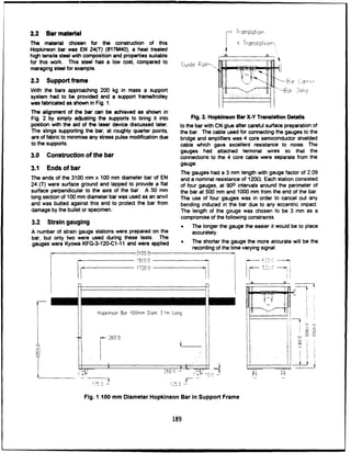 2.2 Bar material f-Tionslotion
The material chosen for the construction of this X TronsIoltorr--
Hopkinson bar was EN 24(T) (817M40), a heat treated
high tensile steel with composition and properties suitable 4ý ,
for this work. This steel has a low cost, compared to Guie ao+- I
maraging steel for example.
2.3 Support frame ~H c~
With the bars approaching 200 kg in mass a support -j or-h
system had to be provided and a support frame/trolley
was fabricated as shown in Fig. 1.
The alignment of the bar can be achieved as shown in
Fig. 2 by simply adjusting the supports to bring it into Fig. 2. Hopkinson Bar X-Y Translation Details
position with the aid of the laser device discussed later. to the bar with CN glue after careful surface preparation of
The slings supporting the bar, at roughly quarter points, the bar. The cable used for connecting the gauges to the
are of fabric to minimise any stress pulse modification due bridge and amplifiers was 4 core semiconductor shielded
to the supports. cable which gave excellent resistance to noise. The
gauges had attached terminal wires so that the
3.0 Construction of the bar connections to the 4 core cable were separate from the
3.1 Ends of bar gauge.
The gauges had a 3 mm length with gauge factor of 2.09
The ends of the 3100 mm x 100 mm diameter bar of EN and a nominal resistance of 120f. Each station consisted
24 (T) were surface ground and lapped to provide a flat of four gauges, at 900 intervals around the perimeter of
surface perpendicular to the axis of the bar. A 50 mm the bar at 500 mm and 1000 mm from the end of the bar.
long section of 100 mm diameter bar was used as an anvil The use of four gauges was in order to cancel out any
and was butted against this end to protect the bar from bending induced in the bar due to any eccentric impact.
damage by the bullet or specimen. The length of the gauge was chosen to be 3 mm as a
3.2 Strain gauging compromise of the following constraints.
0 The longer the gauge the easier itwould be to place
A number of strain gauge stations were prepared on the accurately.
bar, but only two were used during these tests. The
gauges were Kyowa KFG-3-120-C1-11 and were applied r
The shorter the gauge the more accurate will be the
recording of the time varying signal•
.3100.0
ISr =
0 - - -
r
17200
Hopkinson Bar 100mm Diam 3mrn Long
260 0 2 ---
"" ,,.'1 o
125 0
Fig. 1 100 mm Diameter Hopkinson Bar In Support Frame
189
 