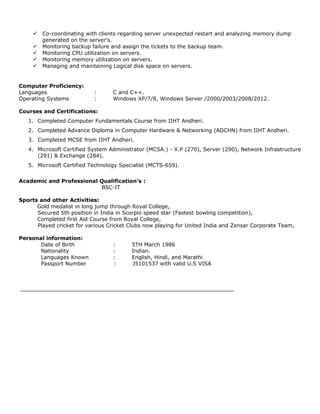  Co-coordinating with clients regarding server unexpected restart and analyzing memory dump
generated on the server’s.
 Monitoring backup failure and assign the tickets to the backup team.
 Monitoring CPU utilization on servers.
 Monitoring memory utilization on servers.
 Managing and maintaining Logical disk space on servers.
Computer Proficiency:
Languages : C and C++.
Operating Systems : Windows XP/7/8, Windows Server /2000/2003/2008/2012.
Courses and Certifications:
1. Completed Computer Fundamentals Course from IIHT Andheri.
2. Completed Advance Diploma in Computer Hardware & Networking (ADCHN) from IIHT Andheri.
3. Completed MCSE from IIHT Andheri.
4. Microsoft Certified System Administrator (MCSA.) - X.P (270), Server (290), Network Infrastructure
(291) & Exchange (284).
5. Microsoft Certified Technology Specialist (MCTS-659).
Academic and Professional Qualification’s :
BSC-IT
Sports and other Activities:
Gold medalist in long jump through Royal College,
Secured 5th position in India in Scorpio speed star (Fastest bowling competition),
Completed first Aid Course from Royal College,
Played cricket for various Cricket Clubs now playing for United India and Zensar Corporate Team,
Personal information:
Date of Birth : 5TH March 1986
Nationality : Indian.
Languages Known : English, Hindi, and Marathi
Passport Number : J5101537 with valid U.S VISA
 