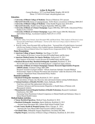Arthur B. Boyd III
Current Residency: 3277 Lee Road Shaker Heights, OH 44120
Phone: 217-493-9136 Email: aboydiii@gmail.com
Education:
• University of Illinois College of Medicine: Doctor of Medicine 2011-present
• Harvard University Division of Continuing Education: ALM, Masters concentration in Biology 2008-2013
• University of Illinois College of Medicine: Urban Health Program June 2010-2011
• Harvard University, Health Career Program September 2008-June 2009
• University of Illinois at Urbana-Champaign August 2006-May 2007 Ed.M., Educational Policy
Studies G.P.A 3.62/4.0
• University of Illinois at Urbana-Champaign August 2003-August 2006 BS, Molecular
and Cellular Biology, Accelerated Academic Path G.P.A 3.13/4.0
Research:
Publication:
• Boyd III, Arthur, Feroz Osmani, Jason Davenport MD, and Bryan Kratz. "Risk Analysis of Division I versus
Division III Football Injury and Reinjury." Journal of the American College of Sports Medicine 47.5
(2015): S93. Print.
• Boyd III, Arthur, Jason Davenport MD, and Bryan Kratz. “Increased Risk of Football Injuries Associated
with Previous Number of Injuries, Prior Football Exposure, Rehabilitation and Weight.” Biomedical
Conference/Harvard Medical School New England Science Symposium (2014): 75. Print
Poster Presentation:
• American College of Sports Medicine: San Diego, CA 2015
Risk Analysis of Division I versus Division III Football Injury and Re-injury
• American Medical Society For Sports Medicine: Hollywood, FL 2015
Risk Analysis of Division I versus Division III Football Injury and Re-injury
• Rockford Research Day/ Rockford Orthopedic Associates, Rockford, IL 2014
NCAA Division I and Division III football players’ comparison injury analysis,
• University of Illinois at Urbana-Champaign/ Summer Research Opportunities Program
(SROP) scholar, Graduate College 2005-2006
Research Assistant on project entitled: “African American Attitudes Towards Medical
Professionals: Impact on Disease Prevention and Awareness” under the direction of Dr. James
Anderson, Department Head, Educational Policy Studies
Research Conducted:
• Rockford Orthopedic Associates, Rockford, IL 2013 –present
The prevalence of Injury rate, Recovery rates and muscle kinetics among football players.
• National Institutes of Health (NIAMS), Intern, Bethesda, MD 2012
Total knee and total Hip replacement infection rates.
Treatment Advances and Socioeconomic Disparities in Health Status of Patients with
Rheumatoid Arthritis
• Massachusetts General Hospital Institute of Health Professions, Research Coordinator
Charlestown, MA 2009
Increasing Nurse Practitioner Cultural Competence in Mental Health and Substance Abuse in
School Based Health Centers
Medical Student Activities:
• Nascar Rockford Speedway, Medical Team, Rockford, IL 2014
• Rockford Orthopedic Associates, Sports Medicine, Rockford, IL 2013
Assisted Jason Davenport MD, Auburn High School Football Team
• Cook County Health & Hospital System, Intern, Chicago, IL 2011,
interned with Terry Mason MD Chief Executive Officer (interim)
• Cleveland Clinic, Orthopedic Surgery Department, Cleveland, OH 2006
• Pipeline Project, University of Illinois College of Medicine, Rockford, IL 2013-2014
 