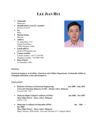 LEE JIAN HUI
• Nationality
Malaysian
• Identification Card (I.C.) number
881201-23-5379
• Sex
Male
• Marital Status
Married
• Address
34, Jalan Bayu 7/14,
Taman Nusa Bayu,
79200 Nusajaya, Johor.
• Email address
jianhui1201@gmail.com
• Contact number
Cellular number: +60.17.3778780
Singapore number: +65.8200 1649
• Date of birth
01 December 1988
PROFILE
Electrical Engineer in Facilities, Electrical and Utilities Department. Technically skilled in
managing substation, crane and manpower.
EDUCATION
• Bachelor of Science in Electrical Engineering Jun 2008 – July 2012
Universiti Teknologi Malaysia (UTM) – Skudai, Johor, Malaysia.
Current CPA: 3.03
• Malaysia Higher School Certificate (STPM) Jun 2006 – Dec 2007
Muar High School – Muar, Johor, Malaysia.
CGPA: 3.50
• Malaysian Certificate of Education (SPM) Jan 2001 –
Dec 2005
Muar High School – Muar, Johor, Malaysia.
Major: Science; SPM results: 10As and 1B (total of 11 subjects taken)
 
