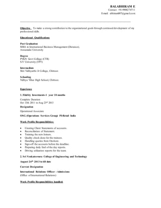 BALABHIRAM E
Contact: +91-9908274711
E-mail: abhiram087@gmail.com
______________________________________________________________________
Objective To make a strong contribution to the organizational goals through continued development of my
professional skills.
Educational Qualifications
Post Graduation
MBA in International Business Management (Distance),
Annamalai University
Degree
PVKN Govt College (CTR)
S.V University (TPT)
Intermediate
Shri Vidhyarthi Jr College, Chittoor.
Schooling
Vidhya Vihar High School, Chittoor.
Experience
1. Fidelity Investments-1 year 10 months
Complete Duration
Oct 13th 2011 to Aug 23rd 2013
Designation
Operational Associate
OSG (Operations Services Group) PI-Retail India
Work Profile/Responsibilities:
 Creating Client Statements of accounts.
 Reconciliation of Statement.
 Training the new Joiners.
 Quality check done for the trainees.
 Handling queries from Onshore.
 Sign-off the accounts before the deadline.
 Preparing daily End of the day reports.
 Driving utilization reports for the team.
2. Sri Venkateswara College of Engineering and Technology
August 24th 2013 to till date
Current Designation
International Relations Officer - Admissions
(Office of International Relations)
Work Profile/Responsibilities handled:
 