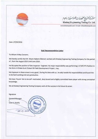 't)
Khaleej E ineering Testing Co. Ltd.
1
v,
z
,1
t;t
c)
t4
,
7.
1
t:
,
tz
,,t
t
2
t
:2
'1
lt
at
?
?.
/:
t
9t
7t
Date:27/0312016
Su b/ Recommendation Letter
To Whom lt May Concern;
We hereby certify that Mr. Mazin Haleem Matrod worked with Khaleej Engineering Testing Company For the period
of , from the August 2013 Until Jane 20L4 .
HeOccupiedthepositionofSitelnspector Engineer;hismajorresponsibilitywasperforming(UT,MT,pT) positionin
the Sicim JV Drake Scull /Zubair Oil Field Development project , lraq .
His Exposure in these areas is very good', During his time with us , he ably handle his responsibilities and found him
to be hard working and very productive .
We have Found him to be self -motivated , duty bound and a highly committed team player with strong conceptual
knowledge .
We at khaleej Engineering Testing Company wish all the success in his future & career .
Signature
g/. "g - Zol
 