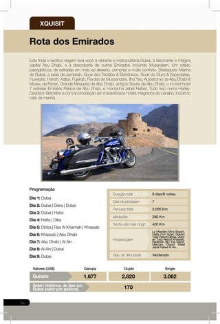 74
SingleDuploGarupaValores (US$)
Programação
Dia 1: Dubai
Dia 2: Dubai | Deira | Dubai
Dia 3: Dubai | Hatta
Dia 4: Hatta | Diba
Dia 5: Dibba | Ras Al Khaimah | Khassab
Dia 6: Khassab | Abu Dhabi
Dia 7: Abu Dhabi | Al Ain
Dia 8: Al Ain | Dubai
Dia 9: Dubai
Esta linda e exótica viagem leva você à vibrante e metropolitana Dubai, à fascinante e mágica
capital Abu Dhabi, e à descoberta de outros Emirados incluindo Musandam. Um roteiro
paisagísticos, de estradas em meio ao deserto, compras e muito conforto. Destaques: Marina
de Dubai, a praia de Jumeirah, Souk dos Tecidos & Eletrônicos, Souk do Ouro & Especiarias,
Huwayfat, Harrah, Kalba, Fujeirah, Fiordes de Mussandam, Ilha Yas, Autódromo de Abu Dhabi &
Museu da Ferrari, Grande Mesquita de Abu Dhabi, antigos Souks de Abu Dhabi, o incrível hotel
7 estrelas Emirates Palace de Abu Dhabi, e montanha Jebel Hafeet. Tudo isso numa Harley-
Davidson Blackline e com acomodação em maravilhosos hotéis integrados ao cenário, incluindo
café da manhã.
Rota dos Emirados
XPEDITION
XQUISIT
XTRAVAGANT
XTREME
2.000 Km
280 Km
400 Km
Le Meridien Mina Seyahi,
Hatta Fort Hotel, Golden
Tulip Resort Dibba, Gold-
en Tulip Resort Khassab,
Radisson Blu Yas Island,
Mercure Grand Hotel
Jebel Hafeel Al Ain.
Percurso total
Média/dia
Trecho-dia mais longo
Hospedagem
7Dias de pilotagem
ModeradoGrau de dificudade
9 dias/8 noitesDuração total
Guiado 3.0622.8201.677
170Safari histórico de jipe em
Dubai (valor por pessoa)
 