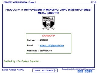 PRODUCTIVITY IMPROVEMENT IN MANUFACTURING DIVISION OF SHEET
METAL INDUSTRY
Guided by : Dr. Gukan Rajaram
KANNAN P
Roll No : 13MM09
E-mail : Kanna1140@gmail.com
Mobile No : 9500254280
PROJECT WORK REVIEW : Phase 2 TITLE
Department of mechanical EngineeringDr.DRK- Prof.NGK- Prof.VVA ME : LM-4SEM13ML72 1
P S G T E C H
 