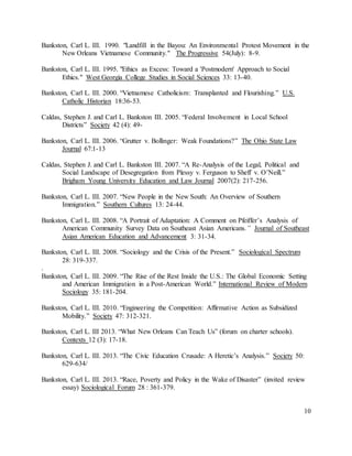 10
Bankston, Carl L. III. 1990. "Landfill in the Bayou: An Environmental Protest Movement in the
New Orleans Vietnamese Community." The Progressive 54(July): 8-9.
Bankston, Carl L. III. 1995. "Ethics as Excess: Toward a 'Postmodern' Approach to Social
Ethics." West Georgia College Studies in Social Sciences 33: 13-40.
Bankston, Carl L. III. 2000. “Vietnamese Catholicism: Transplanted and Flourishing.” U.S.
Catholic Historian 18:36-53.
Caldas, Stephen J. and Carl L. Bankston III. 2005. “Federal Involvement in Local School
Districts” Society 42 (4): 49-
Bankston, Carl L. III. 2006. “Grutter v. Bollinger: Weak Foundations?” The Ohio State Law
Journal 67:1-13
Caldas, Stephen J. and Carl L. Bankston III. 2007. “A Re-Analysis of the Legal, Political and
Social Landscape of Desegregation from Plessy v. Ferguson to Sheff v. O’Neill.”
Brigham Young University Education and Law Journal 2007(2): 217-256.
Bankston, Carl L. III. 2007. “New People in the New South: An Overview of Southern
Immigration.” Southern Cultures 13: 24-44.
Bankston, Carl L. III. 2008. “A Portrait of Adaptation: A Comment on Pfeiffer’s Analysis of
American Community Survey Data on Southeast Asian Americans.” Journal of Southeast
Asian American Education and Advancement 3: 31-34.
Bankston, Carl L. III. 2008. “Sociology and the Crisis of the Present.” Sociological Spectrum
28: 319-337.
.
Bankston, Carl L. III. 2009. “The Rise of the Rest Inside the U.S.: The Global Economic Setting
and American Immigration in a Post-American World.” International Review of Modern
Sociology 35: 181-204.
Bankston, Carl L. III. 2010. “Engineering the Competition: Affirmative Action as Subsidized
Mobility.” Society 47: 312-321.
Bankston, Carl L. III 2013. “What New Orleans Can Teach Us” (forum on charter schools).
Contexts 12 (3): 17-18.
Bankston, Carl L. III. 2013. “The Civic Education Crusade: A Heretic’s Analysis.” Society 50:
629-634/
Bankston, Carl L. III. 2013. “Race, Poverty and Policy in the Wake of Disaster” (invited review
essay) Sociological Forum 28 : 361-379.
 